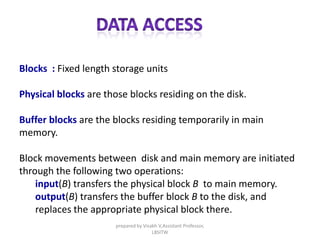Blocks : Fixed length storage units
Physical blocks are those blocks residing on the disk.
Buffer blocks are the blocks residing temporarily in main
memory.
Block movements between disk and main memory are initiated
through the following two operations:
input(B) transfers the physical block B to main memory.
output(B) transfers the buffer block B to the disk, and
replaces the appropriate physical block there.
prepared by Visakh V,Assistant Professor,
LBSITW
 