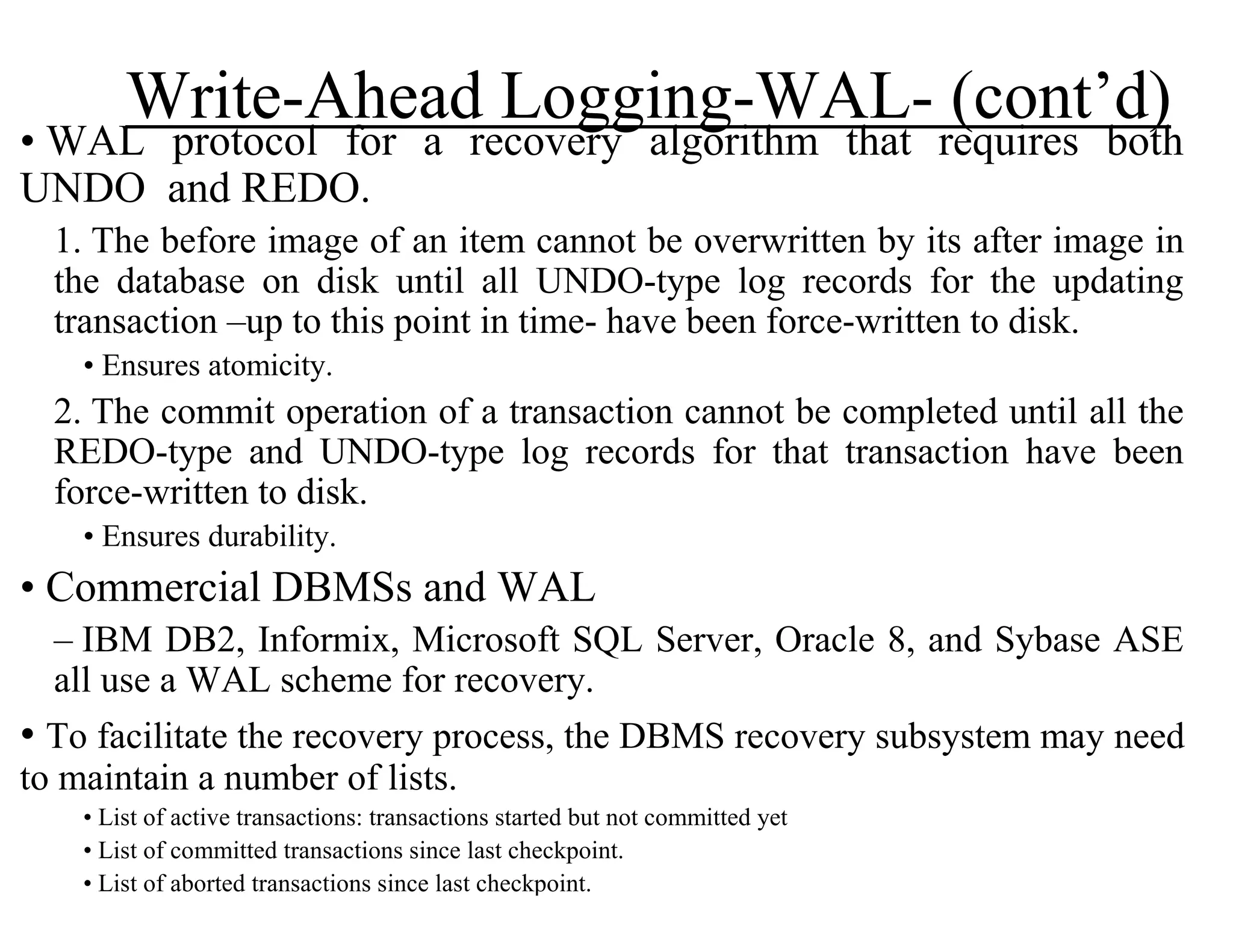 Write-Ahead Logging-WAL- (cont’d)
• WAL protocol for a recovery algorithm that requires both
UNDO and REDO.
1. The before image of an item cannot be overwritten by its after image in
the database on disk until all UNDO-type log records for the updating
transaction –up to this point in time- have been force-written to disk.
• Ensures atomicity.
2. The commit operation of a transaction cannot be completed until all the
REDO-type and UNDO-type log records for that transaction have been
force-written to disk.
• Ensures durability.
• Commercial DBMSs and WAL
– IBM DB2, Informix, Microsoft SQL Server, Oracle 8, and Sybase ASE
all use a WAL scheme for recovery.
• To facilitate the recovery process, the DBMS recovery subsystem may need
to maintain a number of lists.
• List of active transactions: transactions started but not committed yet
• List of committed transactions since last checkpoint.
• List of aborted transactions since last checkpoint.
 