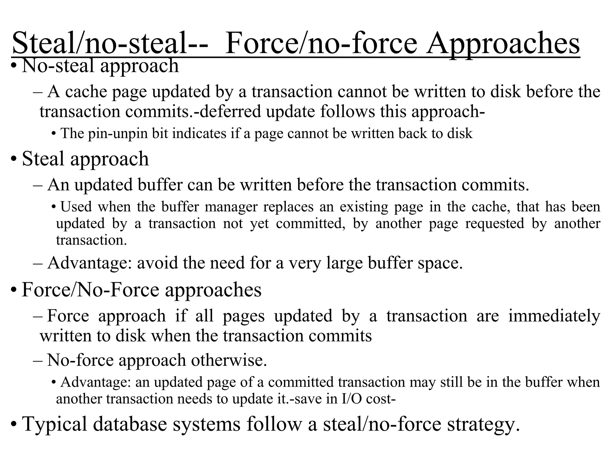 Steal/no-steal-- Force/no-force Approaches
• No-steal approach
– A cache page updated by a transaction cannot be written to disk before the
transaction commits.-deferred update follows this approach-
• The pin-unpin bit indicates if a page cannot be written back to disk
• Steal approach
– An updated buffer can be written before the transaction commits.
• Used when the buffer manager replaces an existing page in the cache, that has been
updated by a transaction not yet committed, by another page requested by another
transaction.
– Advantage: avoid the need for a very large buffer space.
• Force/No-Force approaches
– Force approach if all pages updated by a transaction are immediately
written to disk when the transaction commits
– No-force approach otherwise.
• Advantage: an updated page of a committed transaction may still be in the buffer when
another transaction needs to update it.-save in I/O cost-
• Typical database systems follow a steal/no-force strategy.
 