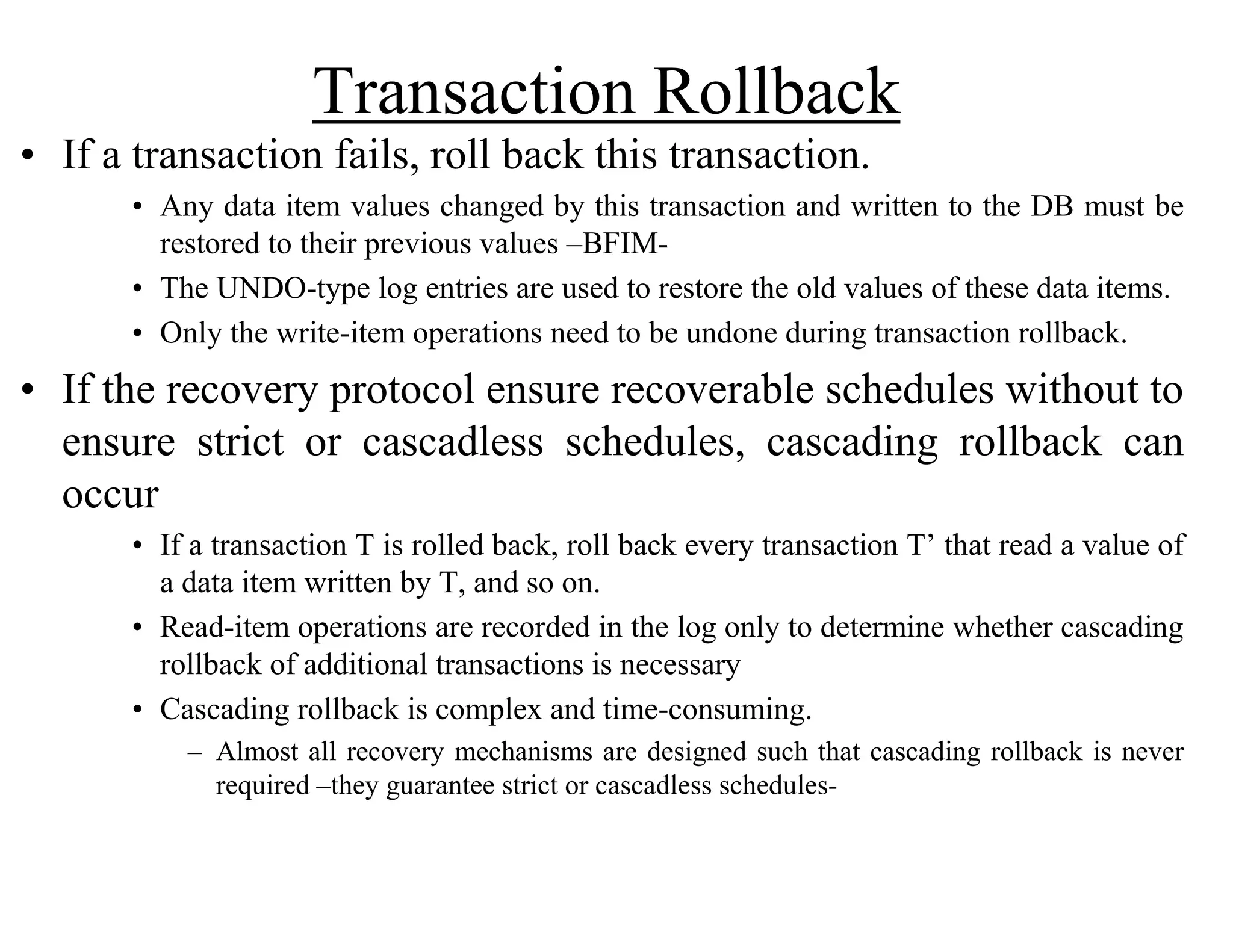 Transaction Rollback
• If a transaction fails, roll back this transaction.
• Any data item values changed by this transaction and written to the DB must be
restored to their previous values –BFIM-
• The UNDO-type log entries are used to restore the old values of these data items.
• Only the write-item operations need to be undone during transaction rollback.
• If the recovery protocol ensure recoverable schedules without to
ensure strict or cascadless schedules, cascading rollback can
occur
• If a transaction T is rolled back, roll back every transaction T’ that read a value of
a data item written by T, and so on.
• Read-item operations are recorded in the log only to determine whether cascading
rollback of additional transactions is necessary
• Cascading rollback is complex and time-consuming.
– Almost all recovery mechanisms are designed such that cascading rollback is never
required –they guarantee strict or cascadless schedules-
 