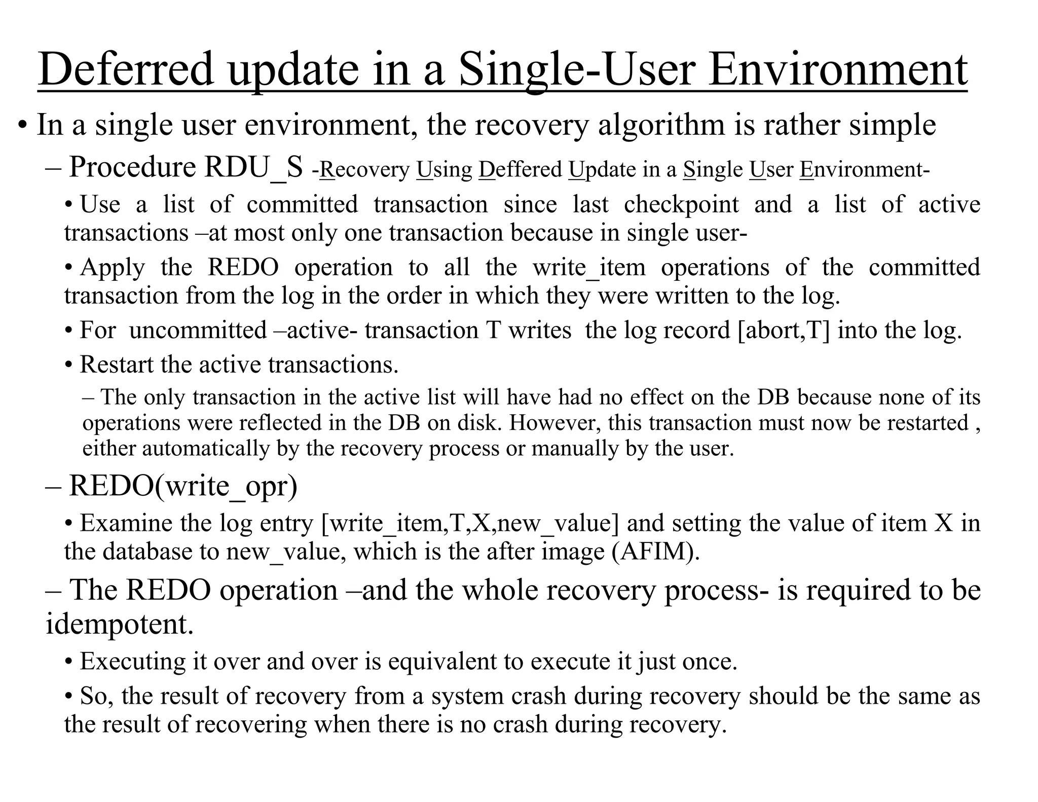 Deferred update in a Single-User Environment
• In a single user environment, the recovery algorithm is rather simple
– Procedure RDU_S -Recovery Using Deffered Update in a Single User Environment-
• Use a list of committed transaction since last checkpoint and a list of active
transactions –at most only one transaction because in single user-
• Apply the REDO operation to all the write_item operations of the committed
transaction from the log in the order in which they were written to the log.
• For uncommitted –active- transaction T writes the log record [abort,T] into the log.
• Restart the active transactions.
– The only transaction in the active list will have had no effect on the DB because none of its
operations were reflected in the DB on disk. However, this transaction must now be restarted ,
either automatically by the recovery process or manually by the user.
– REDO(write_opr)
• Examine the log entry [write_item,T,X,new_value] and setting the value of item X in
the database to new_value, which is the after image (AFIM).
– The REDO operation –and the whole recovery process- is required to be
idempotent.
• Executing it over and over is equivalent to execute it just once.
• So, the result of recovery from a system crash during recovery should be the same as
the result of recovering when there is no crash during recovery.
 