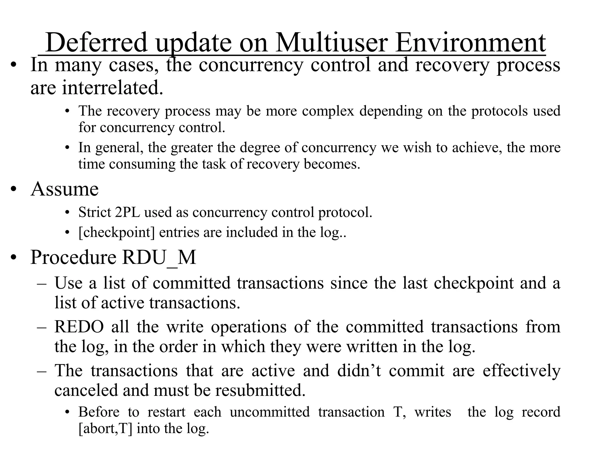 Deferred update on Multiuser Environment
• In many cases, the concurrency control and recovery process
are interrelated.
• The recovery process may be more complex depending on the protocols used
for concurrency control.
• In general, the greater the degree of concurrency we wish to achieve, the more
time consuming the task of recovery becomes.
• Assume
• Strict 2PL used as concurrency control protocol.
• [checkpoint] entries are included in the log..
• Procedure RDU_M
– Use a list of committed transactions since the last checkpoint and a
list of active transactions.
– REDO all the write operations of the committed transactions from
the log, in the order in which they were written in the log.
– The transactions that are active and didn’t commit are effectively
canceled and must be resubmitted.
• Before to restart each uncommitted transaction T, writes the log record
[abort,T] into the log.
 