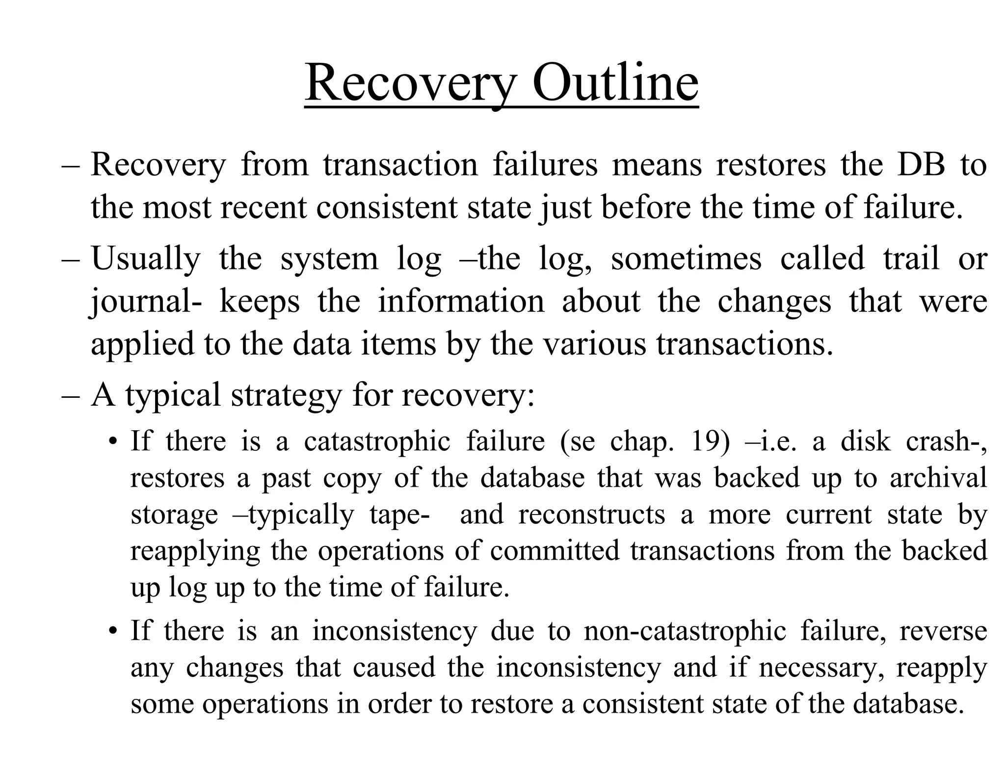 Recovery Outline
– Recovery from transaction failures means restores the DB to
the most recent consistent state just before the time of failure.
– Usually the system log –the log, sometimes called trail or
journal- keeps the information about the changes that were
applied to the data items by the various transactions.
– A typical strategy for recovery:
• If there is a catastrophic failure (se chap. 19) –i.e. a disk crash-,
restores a past copy of the database that was backed up to archival
storage –typically tape- and reconstructs a more current state by
reapplying the operations of committed transactions from the backed
up log up to the time of failure.
• If there is an inconsistency due to non-catastrophic failure, reverse
any changes that caused the inconsistency and if necessary, reapply
some operations in order to restore a consistent state of the database.
 