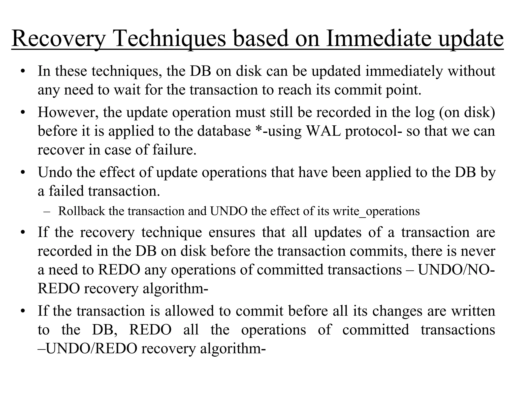 Recovery Techniques based on Immediate update
• In these techniques, the DB on disk can be updated immediately without
any need to wait for the transaction to reach its commit point.
• However, the update operation must still be recorded in the log (on disk)
before it is applied to the database *-using WAL protocol- so that we can
recover in case of failure.
• Undo the effect of update operations that have been applied to the DB by
a failed transaction.
– Rollback the transaction and UNDO the effect of its write_operations
• If the recovery technique ensures that all updates of a transaction are
recorded in the DB on disk before the transaction commits, there is never
a need to REDO any operations of committed transactions – UNDO/NO-
REDO recovery algorithm-
• If the transaction is allowed to commit before all its changes are written
to the DB, REDO all the operations of committed transactions
–UNDO/REDO recovery algorithm-
 