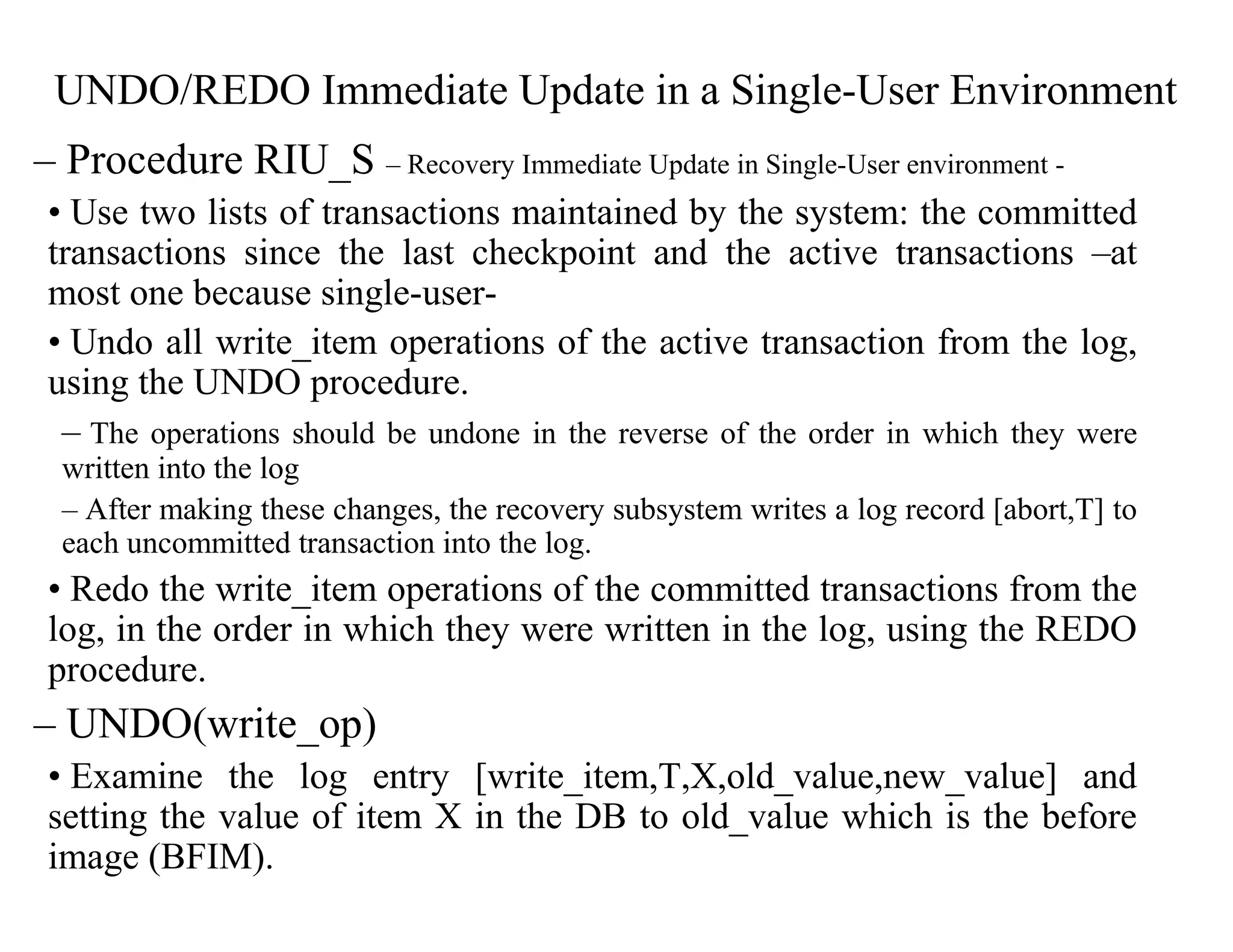UNDO/REDO Immediate Update in a Single-User Environment
– Procedure RIU_S – Recovery Immediate Update in Single-User environment -
• Use two lists of transactions maintained by the system: the committed
transactions since the last checkpoint and the active transactions –at
most one because single-user-
• Undo all write_item operations of the active transaction from the log,
using the UNDO procedure.
– The operations should be undone in the reverse of the order in which they were
written into the log
– After making these changes, the recovery subsystem writes a log record [abort,T] to
each uncommitted transaction into the log.
• Redo the write_item operations of the committed transactions from the
log, in the order in which they were written in the log, using the REDO
procedure.
– UNDO(write_op)
• Examine the log entry [write_item,T,X,old_value,new_value] and
setting the value of item X in the DB to old_value which is the before
image (BFIM).
 