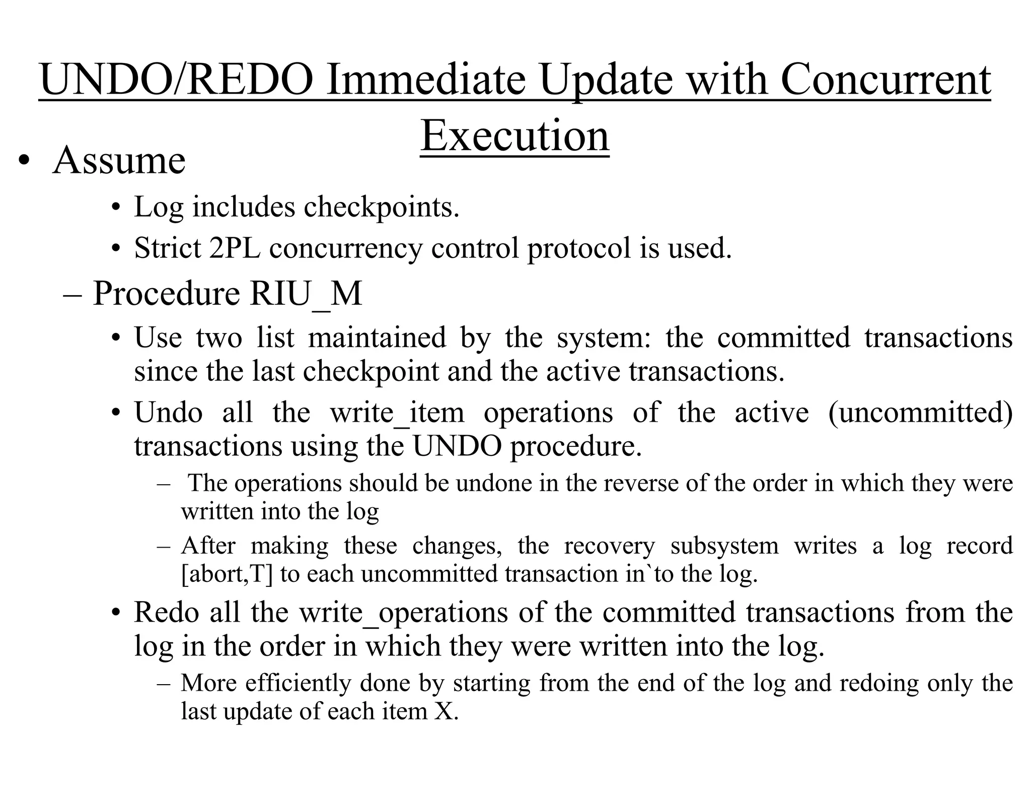 UNDO/REDO Immediate Update with Concurrent
Execution• Assume
• Log includes checkpoints.
• Strict 2PL concurrency control protocol is used.
– Procedure RIU_M
• Use two list maintained by the system: the committed transactions
since the last checkpoint and the active transactions.
• Undo all the write_item operations of the active (uncommitted)
transactions using the UNDO procedure.
– The operations should be undone in the reverse of the order in which they were
written into the log
– After making these changes, the recovery subsystem writes a log record
[abort,T] to each uncommitted transaction in`to the log.
• Redo all the write_operations of the committed transactions from the
log in the order in which they were written into the log.
– More efficiently done by starting from the end of the log and redoing only the
last update of each item X.
 