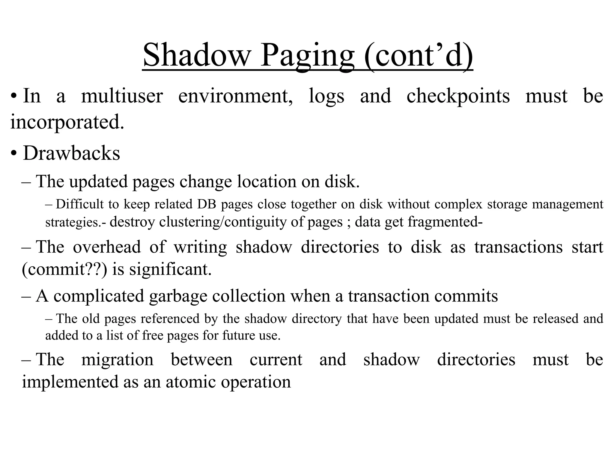 Shadow Paging (cont’d)
• In a multiuser environment, logs and checkpoints must be
incorporated.
• Drawbacks
– The updated pages change location on disk.
– Difficult to keep related DB pages close together on disk without complex storage management
strategies.- destroy clustering/contiguity of pages ; data get fragmented-
– The overhead of writing shadow directories to disk as transactions start
(commit??) is significant.
– A complicated garbage collection when a transaction commits
– The old pages referenced by the shadow directory that have been updated must be released and
added to a list of free pages for future use.
– The migration between current and shadow directories must be
implemented as an atomic operation
 