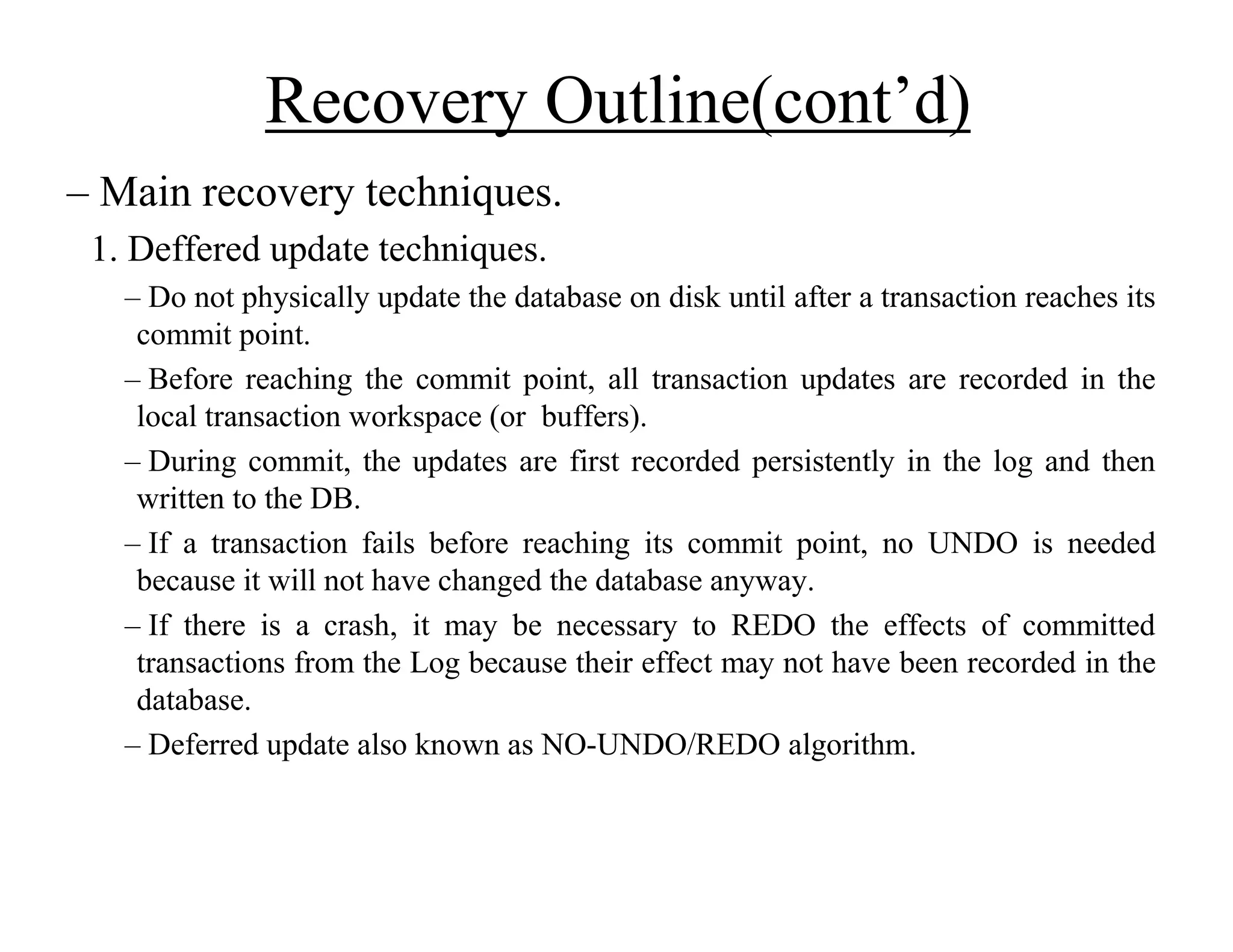 Recovery Outline(cont’d)
– Main recovery techniques.
1. Deffered update techniques.
– Do not physically update the database on disk until after a transaction reaches its
commit point.
– Before reaching the commit point, all transaction updates are recorded in the
local transaction workspace (or buffers).
– During commit, the updates are first recorded persistently in the log and then
written to the DB.
– If a transaction fails before reaching its commit point, no UNDO is needed
because it will not have changed the database anyway.
– If there is a crash, it may be necessary to REDO the effects of committed
transactions from the Log because their effect may not have been recorded in the
database.
– Deferred update also known as NO-UNDO/REDO algorithm.
 