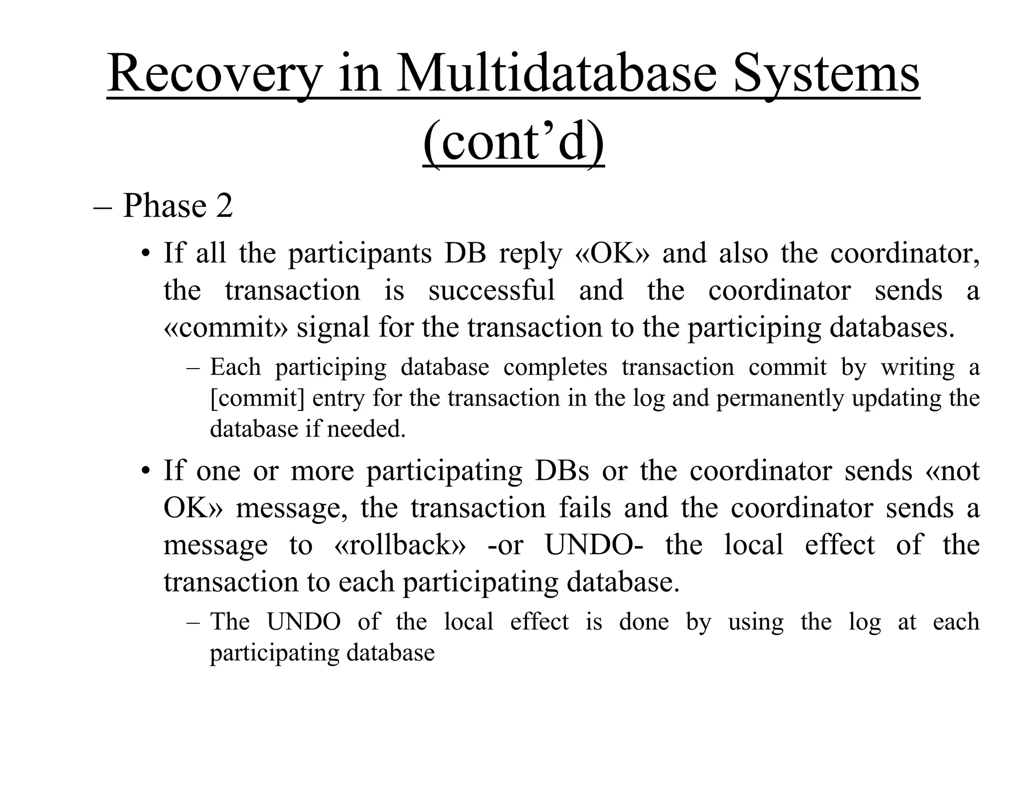 Recovery in Multidatabase Systems
(cont’d)
– Phase 2
• If all the participants DB reply «OK» and also the coordinator,
the transaction is successful and the coordinator sends a
«commit» signal for the transaction to the participing databases.
– Each participing database completes transaction commit by writing a
[commit] entry for the transaction in the log and permanently updating the
database if needed.
• If one or more participating DBs or the coordinator sends «not
OK» message, the transaction fails and the coordinator sends a
message to «rollback» -or UNDO- the local effect of the
transaction to each participating database.
– The UNDO of the local effect is done by using the log at each
participating database
 