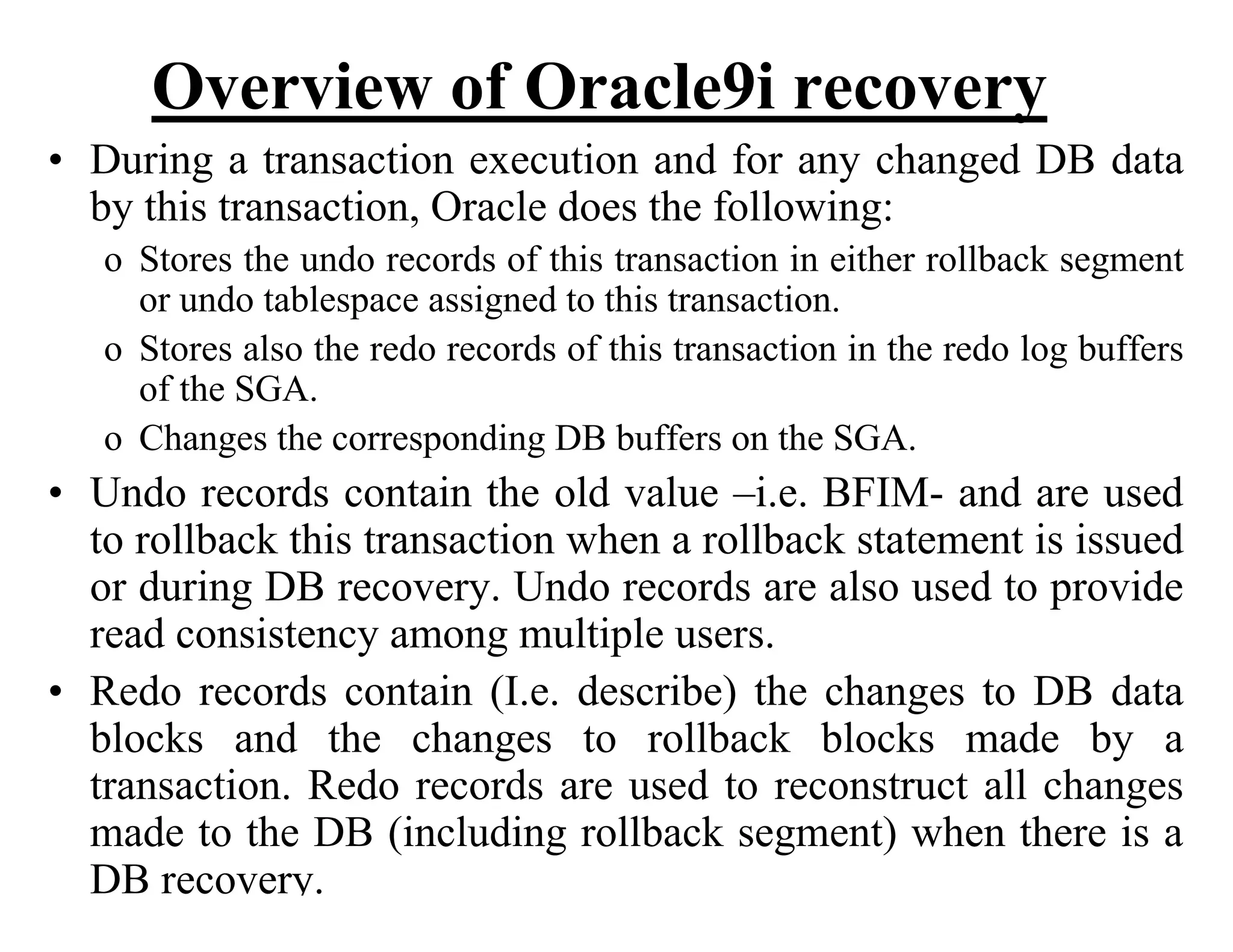 Overview of Oracle9i recovery
• During a transaction execution and for any changed DB data
by this transaction, Oracle does the following:
o Stores the undo records of this transaction in either rollback segment
or undo tablespace assigned to this transaction.
o Stores also the redo records of this transaction in the redo log buffers
of the SGA.
o Changes the corresponding DB buffers on the SGA.
• Undo records contain the old value –i.e. BFIM- and are used
to rollback this transaction when a rollback statement is issued
or during DB recovery. Undo records are also used to provide
read consistency among multiple users.
• Redo records contain (I.e. describe) the changes to DB data
blocks and the changes to rollback blocks made by a
transaction. Redo records are used to reconstruct all changes
made to the DB (including rollback segment) when there is a
DB recovery.
 