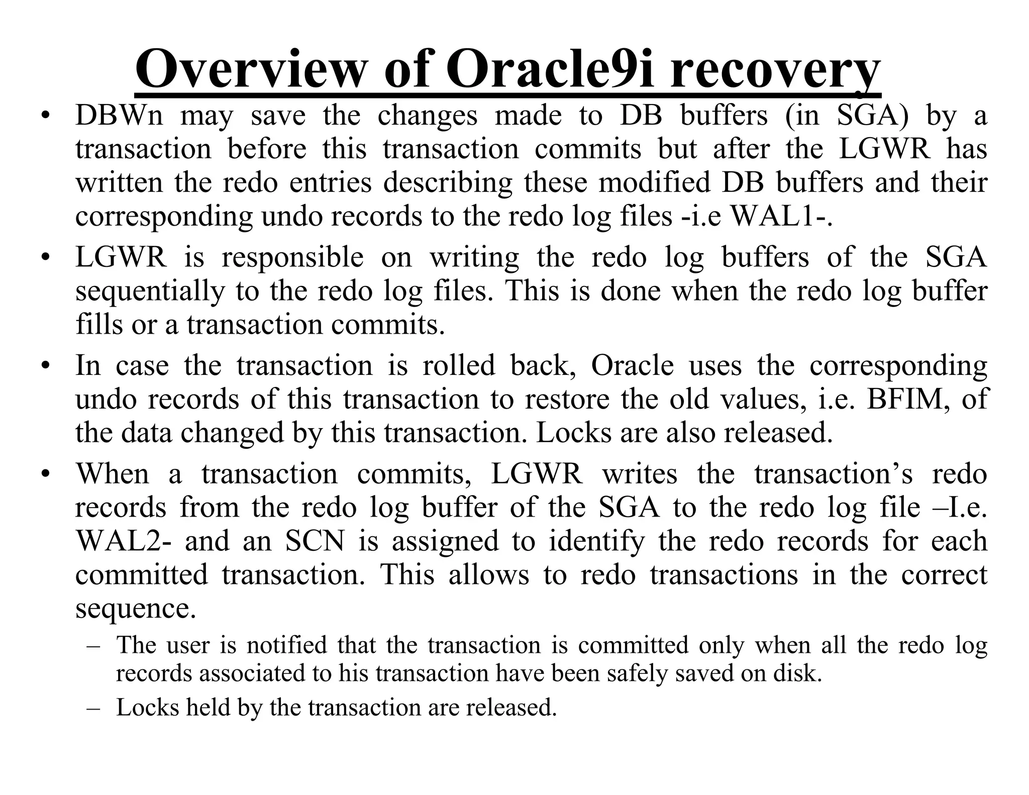 Overview of Oracle9i recovery
• DBWn may save the changes made to DB buffers (in SGA) by a
transaction before this transaction commits but after the LGWR has
written the redo entries describing these modified DB buffers and their
corresponding undo records to the redo log files -i.e WAL1-.
• LGWR is responsible on writing the redo log buffers of the SGA
sequentially to the redo log files. This is done when the redo log buffer
fills or a transaction commits.
• In case the transaction is rolled back, Oracle uses the corresponding
undo records of this transaction to restore the old values, i.e. BFIM, of
the data changed by this transaction. Locks are also released.
• When a transaction commits, LGWR writes the transaction’s redo
records from the redo log buffer of the SGA to the redo log file –I.e.
WAL2- and an SCN is assigned to identify the redo records for each
committed transaction. This allows to redo transactions in the correct
sequence.
– The user is notified that the transaction is committed only when all the redo log
records associated to his transaction have been safely saved on disk.
– Locks held by the transaction are released.
 