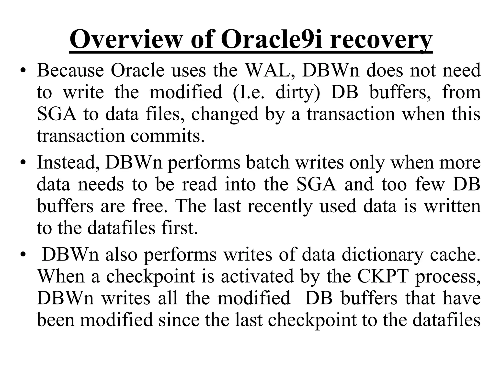 Overview of Oracle9i recovery
• Because Oracle uses the WAL, DBWn does not need
to write the modified (I.e. dirty) DB buffers, from
SGA to data files, changed by a transaction when this
transaction commits.
• Instead, DBWn performs batch writes only when more
data needs to be read into the SGA and too few DB
buffers are free. The last recently used data is written
to the datafiles first.
• DBWn also performs writes of data dictionary cache.
When a checkpoint is activated by the CKPT process,
DBWn writes all the modified DB buffers that have
been modified since the last checkpoint to the datafiles
 