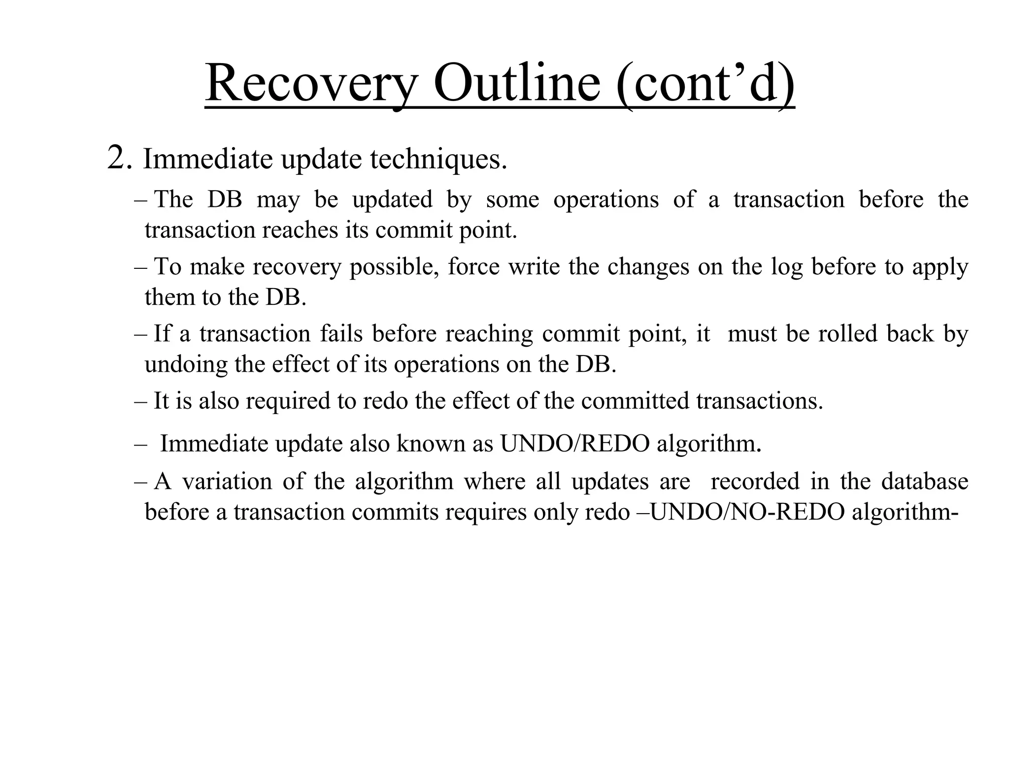 Recovery Outline (cont’d)
2. Immediate update techniques.
– The DB may be updated by some operations of a transaction before the
transaction reaches its commit point.
– To make recovery possible, force write the changes on the log before to apply
them to the DB.
– If a transaction fails before reaching commit point, it must be rolled back by
undoing the effect of its operations on the DB.
– It is also required to redo the effect of the committed transactions.
– Immediate update also known as UNDO/REDO algorithm.
– A variation of the algorithm where all updates are recorded in the database
before a transaction commits requires only redo –UNDO/NO-REDO algorithm-
 