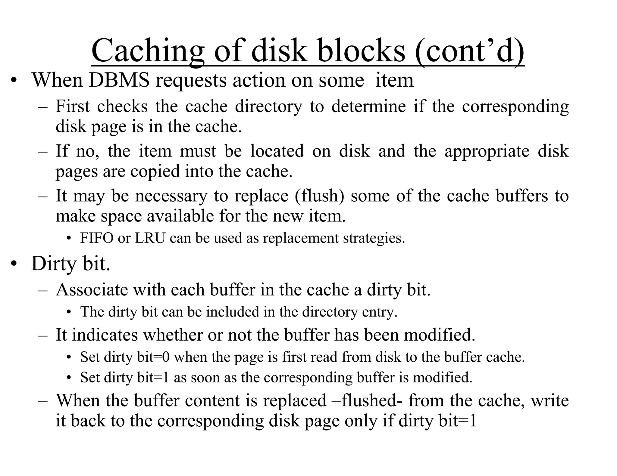 Caching of disk blocks (cont’d)
• When DBMS requests action on some item
– First checks the cache directory to determine if the corresponding
disk page is in the cache.
– If no, the item must be located on disk and the appropriate disk
pages are copied into the cache.
– It may be necessary to replace (flush) some of the cache buffers to
make space available for the new item.
• FIFO or LRU can be used as replacement strategies.
• Dirty bit.
– Associate with each buffer in the cache a dirty bit.
• The dirty bit can be included in the directory entry.
– It indicates whether or not the buffer has been modified.
• Set dirty bit=0 when the page is first read from disk to the buffer cache.
• Set dirty bit=1 as soon as the corresponding buffer is modified.
– When the buffer content is replaced –flushed- from the cache, write
it back to the corresponding disk page only if dirty bit=1
 