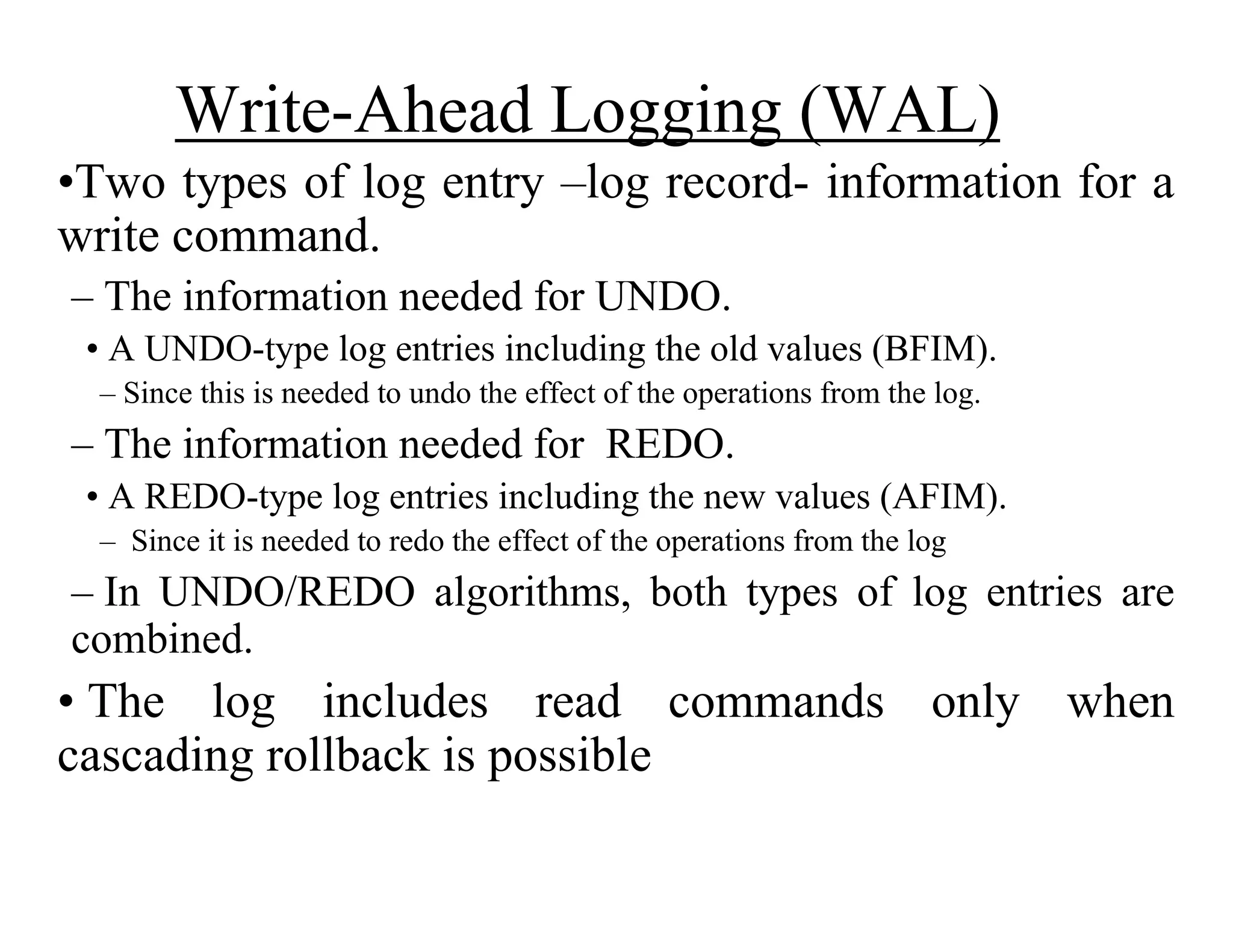 Write-Ahead Logging (WAL)
•Two types of log entry –log record- information for a
write command.
– The information needed for UNDO.
• A UNDO-type log entries including the old values (BFIM).
– Since this is needed to undo the effect of the operations from the log.
– The information needed for REDO.
• A REDO-type log entries including the new values (AFIM).
– Since it is needed to redo the effect of the operations from the log
– In UNDO/REDO algorithms, both types of log entries are
combined.
• The log includes read commands only when
cascading rollback is possible
 