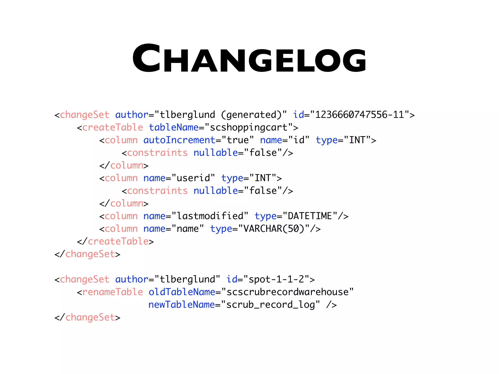 CHANGELOG <changeSet author="tlberglund (generated)" id="1236660747556-11"> <createTable tableName="scshoppingcart"> <column autoIncrement="true" name="id" type="INT"> <constraints nullable="false"/> </column> <column name="userid" type="INT"> <constraints nullable="false"/> </column> <column name="lastmodified" type="DATETIME"/> <column name="name" type="VARCHAR(50)"/> </createTable> </changeSet> <changeSet author="tlberglund" id="spot-1-1-2"> <renameTable oldTableName="scscrubrecordwarehouse" newTableName="scrub_record_log" /> </changeSet> 