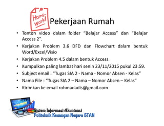 Pekerjaan Rumah
• Tonton video dalam folder “Belajar Access” dan “Belajar
Access 2”.
• Kerjakan Problem 3.6 DFD dan Flowchart dalam bentuk
Word/Excel/Visio
• Kerjakan Problem 4.5 dalam bentuk Access
• Kumpulkan paling lambat hari senin 23/11/2015 pukul 23:59.
• Subject email : “Tugas SIA 2 - Nama - Nomor Absen - Kelas”
• Nama File : “Tugas SIA 2 – Nama – Nomor Absen – Kelas”
• Kirimkan ke email rohmadadis@gmail.com
 