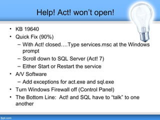 Help! Act! won’t open!
• KB 19640
• Quick Fix (90%)
– With Act! closed….Type services.msc at the Windows
prompt
– Scroll down to SQL Server (Act! 7)
– Either Start or Restart the service
• A/V Software
– Add exceptions for act.exe and sql.exe
• Turn Windows Firewall off (Control Panel)
• The Bottom Line: Act! and SQL have to “talk” to one
another
 