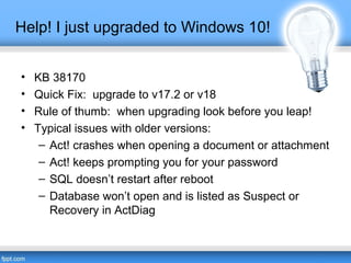 Help! I just upgraded to Windows 10!
• KB 38170
• Quick Fix: upgrade to v17.2 or v18
• Rule of thumb: when upgrading look before you leap!
• Typical issues with older versions:
– Act! crashes when opening a document or attachment
– Act! keeps prompting you for your password
– SQL doesn’t restart after reboot
– Database won’t open and is listed as Suspect or
Recovery in ActDiag
 
