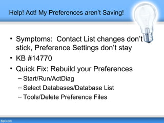 Help! Act! My Preferences aren’t Saving!
• Symptoms: Contact List changes don’t
stick, Preference Settings don’t stay
• KB #14770
• Quick Fix: Rebuild your Preferences
– Start/Run/ActDiag
– Select Databases/Database List
– Tools/Delete Preference Files
 