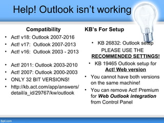 Help! Outlook isn’t working
Compatibility
• Act! v18: Outlook 2007-2016
• Act! v17: Outlook 2007-2013
• Act! v16: Outlook 2003 - 2013
• Act! 2011: Outlook 2003-2010
• Act! 2007: Outlook 2000-2003
• ONLY 32 BIT VERSIONS!
• http://kb.act.com/app/answers/
detail/a_id/29767/kw/outlook
KB’s For Setup
• KB 26832: Outlook setup
PLEASE USE THE
RECOMMENDED SETTINGS!
• KB 19465 Outlook setup for
Act! Web version
• You cannot have both versions
on the same machine!
• You can remove Act! Premium
for Web Outlook integration
from Control Panel
 