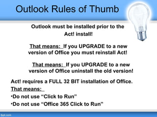 Outlook Rules of Thumb
Outlook must be installed prior to the
Act! install!
That means: If you UPGRADE to a new
version of Office you must reinstall Act!
Act! requires a FULL 32 BIT installation of Office.
That means:
•Do not use “Click to Run”
•Do not use “Office 365 Click to Run”
That means: If you UPGRADE to a new
version of Office uninstall the old version!
 