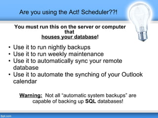 Are you using the Act! Scheduler??!
Warning: Not all “automatic system backups” are
capable of backing up SQL databases!
• Use it to run nightly backups
• Use it to run weekly maintenance
• Use it to automatically sync your remote
database
• Use it to automate the synching of your Outlook
calendar
You must run this on the server or computer
that
houses your database!
 