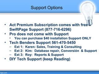 Support Options
• Act Premium Subscription comes with free
SwiftPage Support (877-716-6296)
• Pro does not come with Support
• You can purchase $40 installation Support ONLY
• Tech Benders Support 561-470-5450
– Ext 1: Karen: Sales, Training & Consulting
– Ext 2: Kim: Database repair, Conversión & Support
– Ext 3: Roy: Reports & Support
• DIY Tech Support (keep Reading)
 