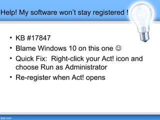 Help! My software won’t stay registered !
• KB #17847
• Blame Windows 10 on this one 
• Quick Fix: Right-click your Act! icon and
choose Run as Administrator
• Re-register when Act! opens
 