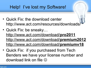 Help! I’ve lost my Software!
• Quick Fix: the download center
http://www.act.com/resources/downloads/
• Quick Fix: be sneaky…
http://www.act.com/download/pro2011
http://www.act.com/download/premium2012
http://www.act.com/download/premiumv18
• Quick Fix: if you purchased from Tech
Benders we have your license number and
download link on file 
 