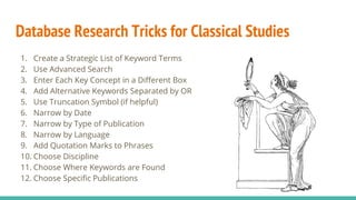 Database Research Tricks for Classical Studies
1. Create a Strategic List of Keyword Terms
2. Use Advanced Search
3. Enter Each Key Concept in a Different Box
4. Add Alternative Keywords Separated by OR
5. Use Truncation Symbol (if helpful)
6. Narrow by Date
7. Narrow by Type of Publication
8. Narrow by Language
9. Add Quotation Marks to Phrases
10. Choose Discipline
11. Choose Where Keywords are Found
12. Choose Specific Publications
 