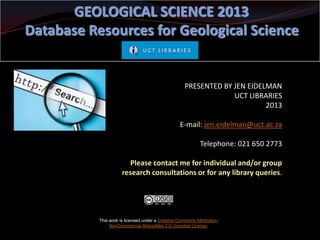 GEOLOGICAL SCIENCE 2013
Database Resources for Geological Science

PRESENTED BY JEN EIDELMAN
UCT LIBRARIES
2013
E-mail: jen.eidelman@uct.ac.za
Telephone: 021 650 2773
Please contact me for individual and/or group
research consultations or for any library queries.

This work is licensed under a Creative Commons AttributionNonCommercial-ShareAlike 3.0 Unported License.

 
