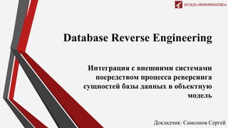 Database Reverse Engineering
Интеграция с внешними системами
посредством процесса реверсинга
сущностей базы данных в объектную
модель
Докладчик: Самсонов Сергей
 