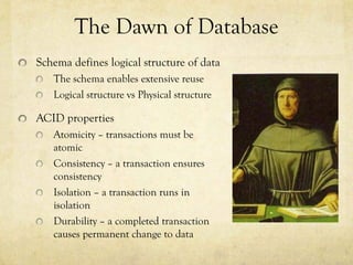 The Dawn of Database
Schema defines logical structure of data
   The schema enables extensive reuse
   Logical structure vs Physical structure

ACID properties
   Atomicity – transactions must be
   atomic
   Consistency – a transaction ensures
   consistency
   Isolation – a transaction runs in
   isolation
   Durability – a completed transaction
   causes permanent change to data
 