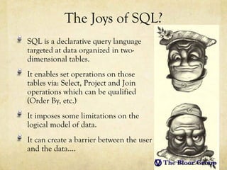 The Joys of SQL?
SQL is a declarative query language
targeted at data organized in two-
dimensional tables.
It enables set operations on those
tables via: Select, Project and Join
operations which can be qualified
(Order By, etc.)
It imposes some limitations on the
logical model of data.
It can create a barrier between the user
and the data....
 
