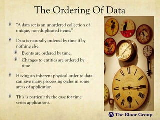 The Ordering Of Data
“A data set is an unordered collection of
unique, non-duplicated items.”

Data is naturally ordered by time if by
nothing else.
   Events are ordered by time.
   Changes to entities are ordered by
   time

Having an inherent physical order to data
can save many processing cycles in some
areas of application

This is particularly the case for time
series applications.
 
