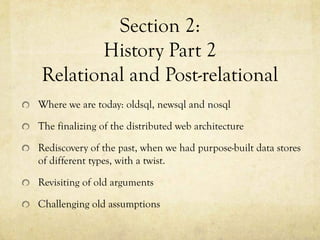 Section 2:
       History Part 2
Relational and Post-relational
Where we are today: oldsql, newsql and nosql

The finalizing of the distributed web architecture

Rediscovery of the past, when we had purpose-built data stores
of different types, with a twist.

Revisiting of old arguments

Challenging old assumptions
 