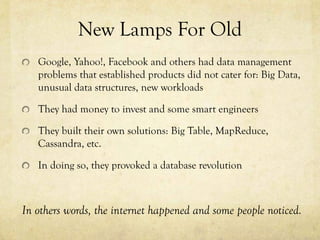 New Lamps For Old
   Google, Yahoo!, Facebook and others had data management
   problems that established products did not cater for: Big Data,
   unusual data structures, new workloads

   They had money to invest and some smart engineers

   They built their own solutions: Big Table, MapReduce,
   Cassandra, etc.

   In doing so, they provoked a database revolution



In others words, the internet happened and some people noticed.
 