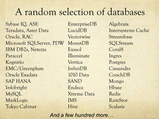 A random selection of databases
Sybase IQ, ASE             EnterpriseDB   Algebraix
Teradata, Aster Data       LucidDB        Intersystems Caché
Oracle, RAC                Vectorwise     Streambase
Microsoft SQLServer, PDW   MonetDB        SQLStream
IBM DB2s, Netezza          Exasol         Coral8
Paraccel                   Illuminate     Ingres
Kognitio                   Vertica        Postgres
EMC/Greenplum              InfiniDB       Cassandra
Oracle Exadata             1010 Data      CouchDB
SAP HANA                   SAND           Mongo
Infobright                 Endeca         Hbase
MySQL                      Xtreme Data    Redis
MarkLogic                  IMS            RainStor
Tokyo Cabinet              Hive           Scalaris
                  And a few hundred more…
 
