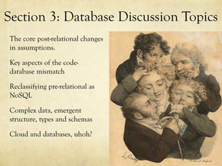 Section 3: Database Discussion Topics
The core post-relational changes
in assumptions.

Key aspects of the code-
database mismatch

Reclassifying pre-relational as
NoSQL

Complex data, emergent
structure, types and schemas

Cloud and databases, uhoh?
 