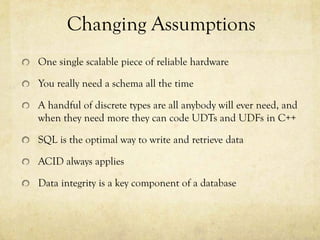 Changing Assumptions
One single scalable piece of reliable hardware

You really need a schema all the time

A handful of discrete types are all anybody will ever need, and
when they need more they can code UDTs and UDFs in C++

SQL is the optimal way to write and retrieve data

ACID always applies

Data integrity is a key component of a database
 