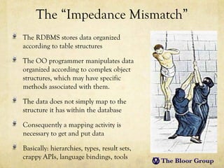The “Impedance Mismatch”
The RDBMS stores data organized
according to table structures

The OO programmer manipulates data
organized according to complex object
structures, which may have specific
methods associated with them.

The data does not simply map to the
structure it has within the database

Consequently a mapping activity is
necessary to get and put data

Basically: hierarchies, types, result sets,
crappy APIs, language bindings, tools
 