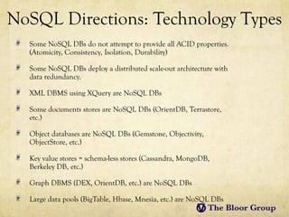 NoSQL Directions: Technology Types
  Some NoSQL DBs do not attempt to provide all ACID properties.
  (Atomicity, Consistency, Isolation, Durability)

  Some NoSQL DBs deploy a distributed scale-out architecture with
  data redundancy.

  XML DBMS using XQuery are NoSQL DBs

  Some documents stores are NoSQL DBs (OrientDB, Terrastore,
  etc.)

  Object databases are NoSQL DBs (Gemstone, Objectivity,
  ObjectStore, etc.)

  Key value stores = schema-less stores (Cassandra, MongoDB,
  Berkeley DB, etc.)

  Graph DBMS (DEX, OrientDB, etc.) are NoSQL DBs

  Large data pools (BigTable, Hbase, Mnesia, etc.) are NoSQL DBs
 