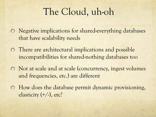 The Cloud, uh-oh
Negative implications for shared-everything databases
that have scalability needs
There are architectural implications and possible
incompatibilities for shared-nothing databases too
Not at scale and at scale (concurrency, ingest volumes
and frequencies, etc.) are different
How does the database permit dynamic provisioning,
elasticity (+/-), etc?
 