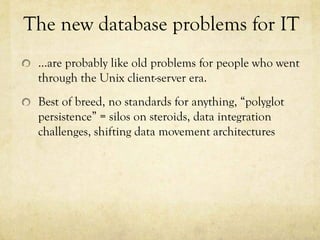 The new database problems for IT
 …are probably like old problems for people who went
 through the Unix client-server era.
 Best of breed, no standards for anything, “polyglot
 persistence” = silos on steroids, data integration
 challenges, shifting data movement architectures
 