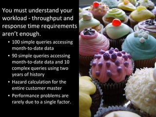 You must understand your 
workload ‐ throughput and 
response time requirements 
aren’t enough.
  ▪ 100 simple queries accessing 
    month‐to‐date data
  ▪ 90 simple queries accessing 
    month‐to‐date data and 10 
    complex queries using two 
    years of history
  ▪ Hazard calculation for the 
    entire customer master
  ▪ Performance problems are 
    rarely due to a single factor. 
 