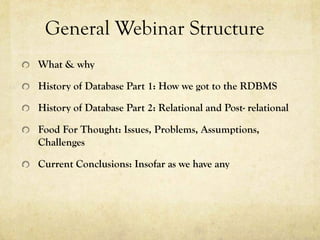 General Webinar Structure
What & why

History of Database Part 1: How we got to the RDBMS

History of Database Part 2: Relational and Post- relational

Food For Thought: Issues, Problems, Assumptions,
Challenges

Current Conclusions: Insofar as we have any
 