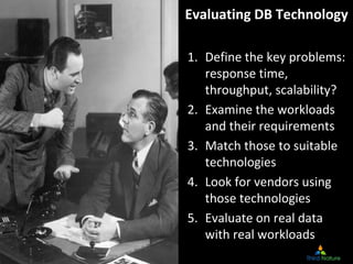 Evaluating DB Technology

1. Define the key problems: 
   response time, 
   throughput, scalability?
2. Examine the workloads 
   and their requirements
3. Match those to suitable 
   technologies
4. Look for vendors using 
   those technologies
5. Evaluate on real data 
   with real workloads
                                 Slide 43
  Copyright Third Nature, Inc.
 
