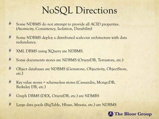 NoSQL Directions
Some NDBMS do not attempt to provide all ACID properties.
(Atomicity, Consistency, Isolation, Durability)

Some NDBMS deploy a distributed scale-out architecture with data
redundancy.

XML DBMS using XQuery are NDBMS.

Some documents stores are NDBMS (OrientDB, Terrastore, etc.)

Object databases are NDBMS (Gemstone, Objectivity, ObjectStore,
etc.)

Key value stores = schema-less stores (Cassandra, MongoDB,
Berkeley DB, etc.)

Graph DBMS (DEX, OrientDB, etc.) are NDMBS

Large data pools (BigTable, Hbase, Mnesia, etc.) are NDBMS
 
