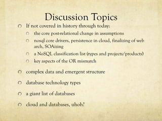 Discussion Topics
If not covered in history through today:
    the core post-relational change in assumptions
    nosql core drivers, persistence in cloud, finalizing of web
    arch, SOAizing
    a NoSQL classification list (types and projects/products)
    key aspects of the OR mismatch

complex data and emergent structure

database technology types

a giant list of databases

cloud and databases, uhoh?
 